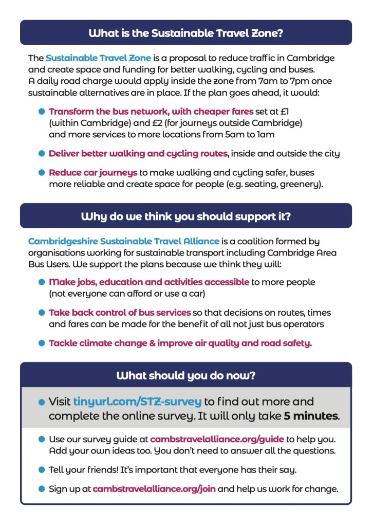 Rear of Cambridge Sustainable Travel Alliance's If Not Now Then When? leaflet with text:
 What is the Sustainable Travel Zone?
The Sustainable Travel Zone is a proposal to reduce traffic in Cambridge and create space and funding for better walking, cycling and buses.
A daily road charge would apply inside the zone from 7am to 7pm once sustainable alternatives are in place. If the plan goes ahead, it would:
● Transform the bus network, with cheaper fares set at £1 (within Cambridge) and £2 (for journeys outside Cambridge) and more services to more locations from 5am to 1am
● Deliver better walking and cycling routes, inside and outside the city
● Reduce car journeys to make walking and cycling safer, buses
more reliable and create space for people (e.g. seating, greenery).
Why do we think you should support it?
Cambridgeshire Sustainable Travel Alliance is a coalition formed by organisations working for sustainable transport including Cambridge Area Bus Users. We support the plans because we think they will:
● Make jobs, education and activities accessible to more people (not everyone can afford or use a car)
● Take back control of bus services so that decisions on routes, times and fares can be made for the benefit of all not just bus operators
● Tackle climate change & improve air quality and road safety.